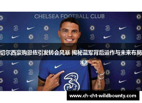 切尔西豪购恩佐引发转会风暴 揭秘蓝军背后运作与未来布局 切尔西豪购恩佐引发转会风暴 揭秘蓝军背后运作与未来布局