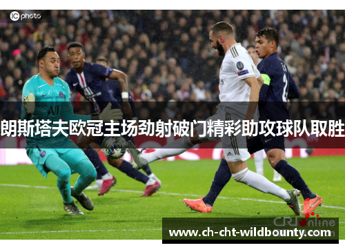 朗斯塔夫欧冠主场劲射破门精彩助攻球队取胜 朗斯塔夫欧冠主场劲射破门精彩助攻球队取胜